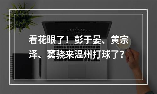 看花眼了！彭于晏、黄宗泽、窦骁来温州打球了？