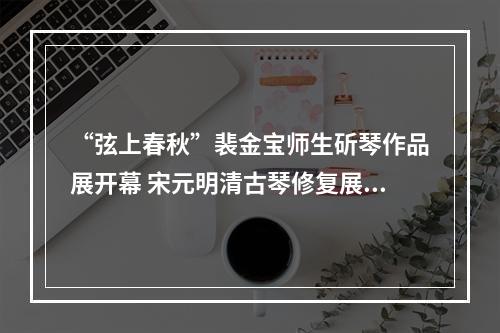 “弦上春秋”裴金宝师生斫琴作品展开幕 宋元明清古琴修复展出