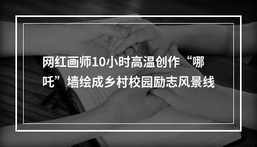 网红画师10小时高温创作“哪吒”墙绘成乡村校园励志风景线