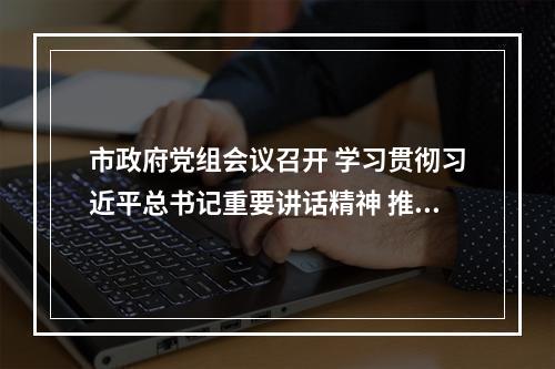 市政府党组会议召开 学习贯彻习近平总书记重要讲话精神 推动省委十五届七次全会精神落地见效