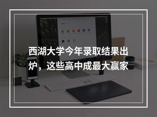 西湖大学今年录取结果出炉，这些高中成最大赢家