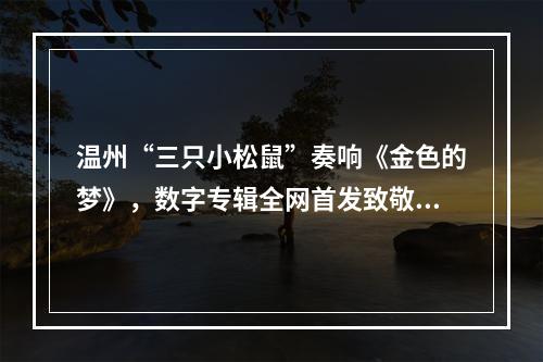 温州“三只小松鼠”奏响《金色的梦》，数字专辑全网首发致敬民乐大师刘德海