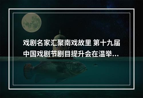 戏剧名家汇聚南戏故里 第十九届中国戏剧节剧目提升会在温举行