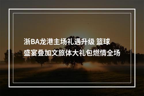 浙BA龙港主场礼遇升级 篮球盛宴叠加文旅体大礼包燃情全场