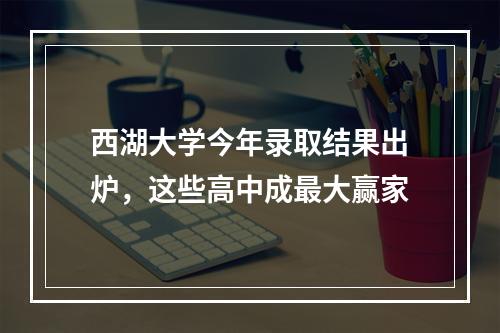 西湖大学今年录取结果出炉，这些高中成最大赢家