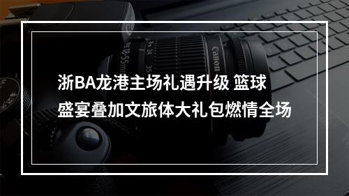 浙BA龙港主场礼遇升级 篮球盛宴叠加文旅体大礼包燃情全场