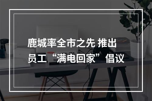 鹿城率全市之先 推出员工“满电回家”倡议