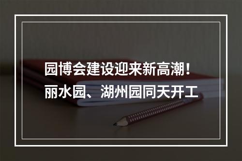 园博会建设迎来新高潮！丽水园、湖州园同天开工