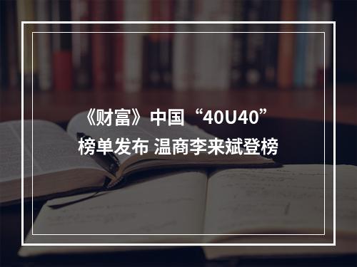 《财富》中国“40U40”榜单发布 温商李来斌登榜