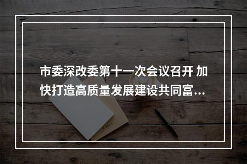 市委深改委第十一次会议召开 加快打造高质量发展建设共同富裕示范区市域样板