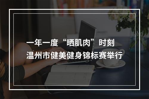 一年一度“晒肌肉”时刻 温州市健美健身锦标赛举行