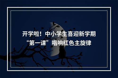 开学啦！中小学生喜迎新学期 “第一课”唱响红色主旋律