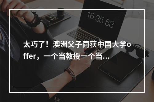 太巧了！澳洲父子同获中国大学offer，一个当教授一个当新生