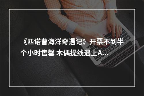 《匹诺曹海洋奇遇记》开票不到半个小时售罄 木偶提线遇上AI 文化基因顽强生长