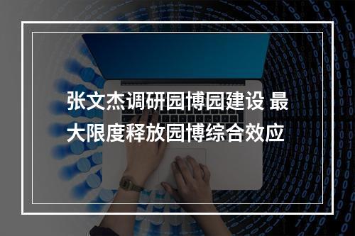 张文杰调研园博园建设 最大限度释放园博综合效应