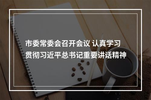 市委常委会召开会议 认真学习贯彻习近平总书记重要讲话精神