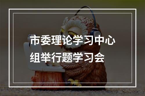 市委理论学习中心组举行题学习会