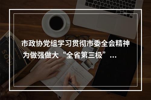 市政协党组学习贯彻市委全会精神 为做强做大“全省第三极”凝聚智慧力量