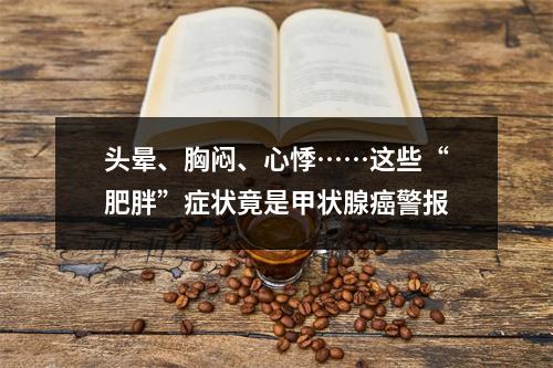 头晕、胸闷、心悸……这些“肥胖”症状竟是甲状腺癌警报