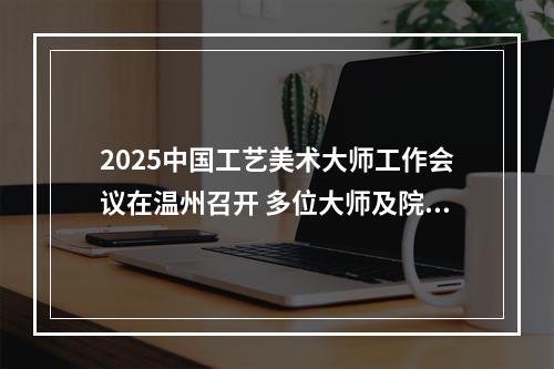 2025中国工艺美术大师工作会议在温州召开 多位大师及院校获表彰