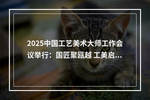 2025中国工艺美术大师工作会议举行：国匠聚瓯越 工美启新篇