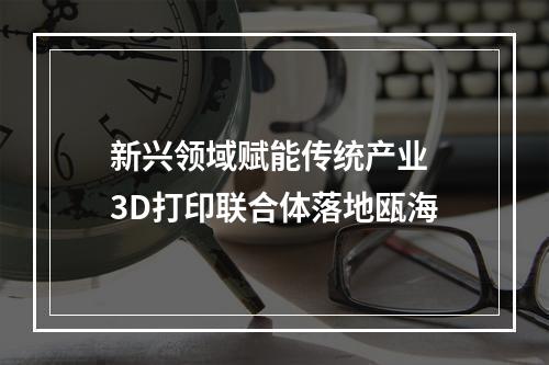 新兴领域赋能传统产业 3D打印联合体落地瓯海