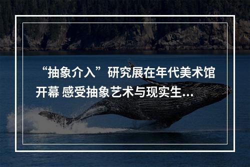 “抽象介入”研究展在年代美术馆开幕 感受抽象艺术与现实生活的深度链接