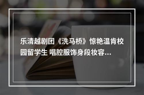 乐清越剧团《洗马桥》惊艳温肯校园留学生 唱腔服饰身段妆容皆是“文化密码”