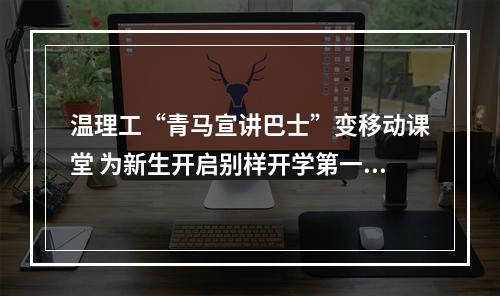温理工“青马宣讲巴士”变移动课堂 为新生开启别样开学第一课