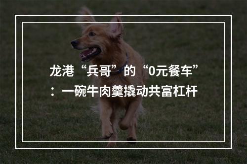 龙港“兵哥”的“0元餐车”：一碗牛肉羹撬动共富杠杆