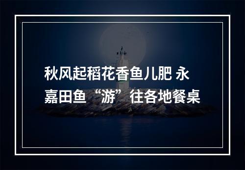 秋风起稻花香鱼儿肥 永嘉田鱼“游”往各地餐桌