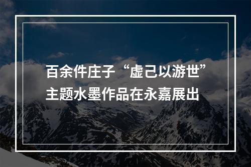 百余件庄子“虚己以游世”主题水墨作品在永嘉展出