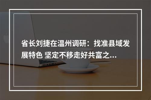 省长刘捷在温州调研：找准县域发展特色 坚定不移走好共富之路