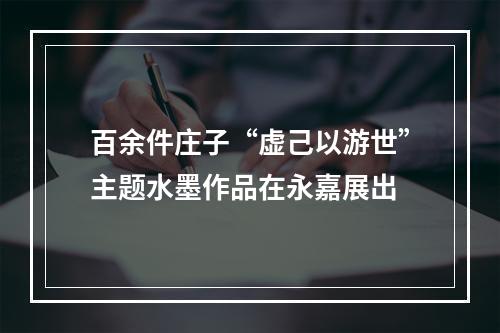 百余件庄子“虚己以游世”主题水墨作品在永嘉展出