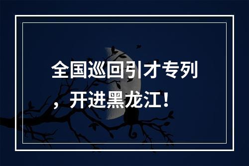 全国巡回引才专列，开进黑龙江！