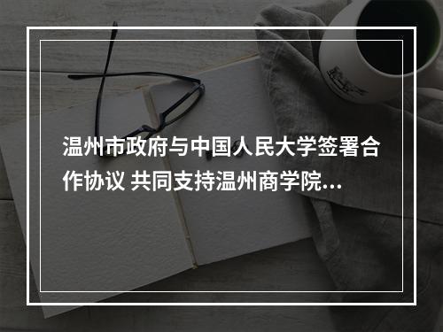 温州市政府与中国人民大学签署合作协议 共同支持温州商学院办学发展