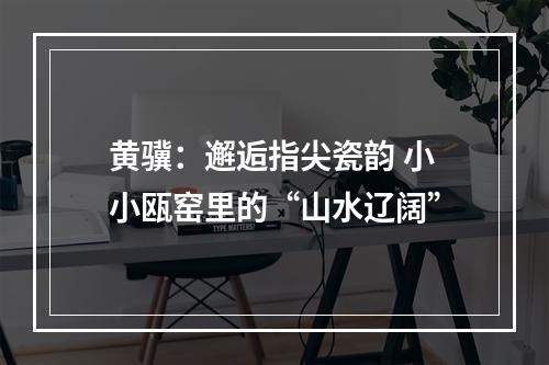 黄骥：邂逅指尖瓷韵 小小瓯窑里的“山水辽阔”