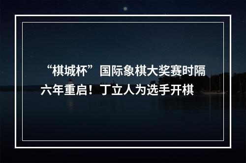 “棋城杯”国际象棋大奖赛时隔六年重启！丁立人为选手开棋