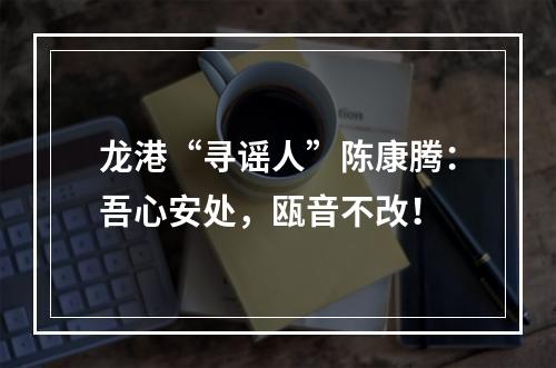 龙港“寻谣人”陈康腾：吾心安处，瓯音不改！