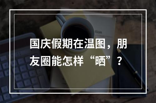 国庆假期在温图，朋友圈能怎样“晒”？