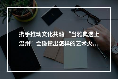 携手推动文化共融 “当雅典遇上温州”会碰撞出怎样的艺术火花