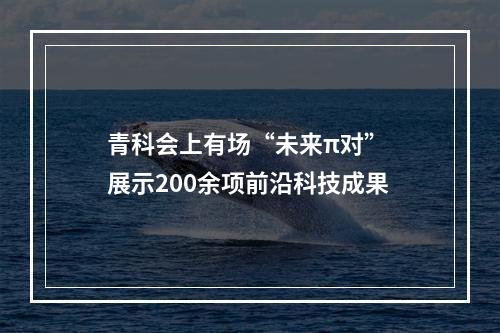 青科会上有场“未来π对” 展示200余项前沿科技成果