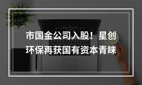 市国金公司入股！星创环保再获国有资本青睐