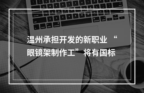 温州承担开发的新职业 “眼镜架制作工”将有国标
