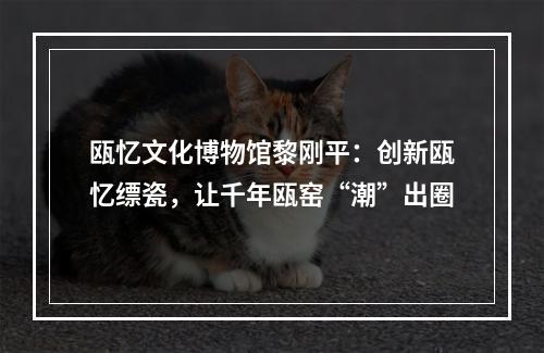 瓯忆文化博物馆黎刚平：创新瓯忆缥瓷，让千年瓯窑“潮”出圈