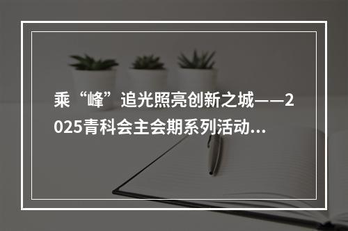 乘“峰”追光照亮创新之城——2025青科会主会期系列活动综述