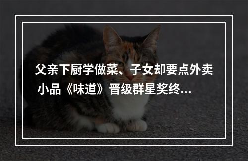 父亲下厨学做菜、子女却要点外卖 小品《味道》晋级群星奖终评
