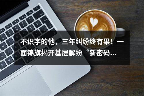 不识字的他，三年纠纷终有果！一面锦旗揭开基层解纷“新密码”