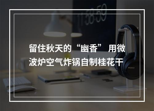 留住秋天的“幽香” 用微波炉空气炸锅自制桂花干