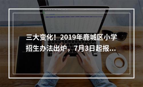 三大变化！2019年鹿城区小学招生办法出炉，7月3日起报名
